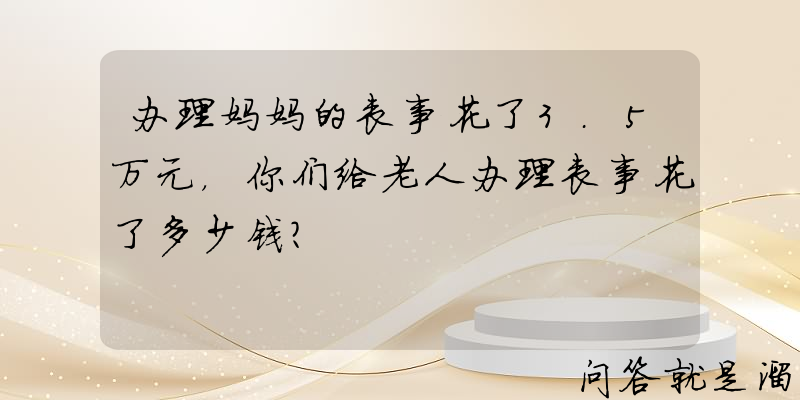 办理妈妈的丧事花了3.5万元，你们给老人办理丧事花了多少钱？