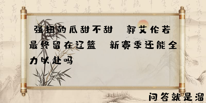 强扭的瓜甜不甜？郭艾伦若最终留在辽篮，新赛季还能全力以赴吗？