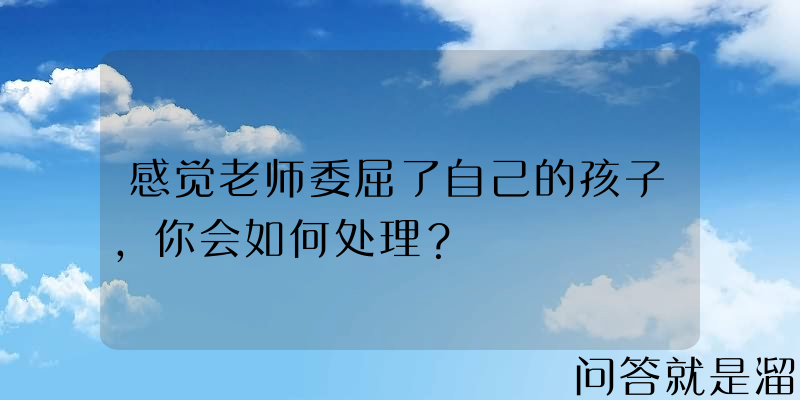 感觉老师委屈了自己的孩子，你会如何处理？