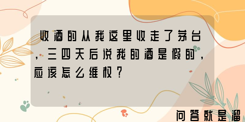 收酒的从我这里收走了茅台，三四天后说我的酒是假的，应该怎么维权？