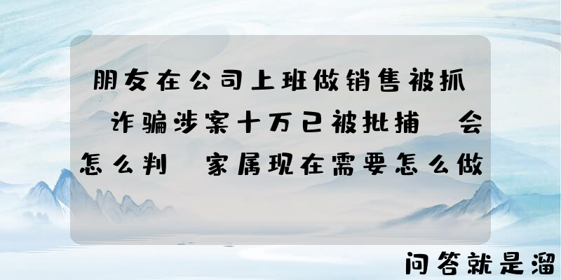 朋友在公司上班做销售被抓，诈骗涉案十万已被批捕，会怎么判？家属现在需要怎么做？