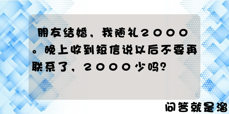 朋友结婚，我随礼2000。晚上收到短信说以后不要再联系了，2000少吗？