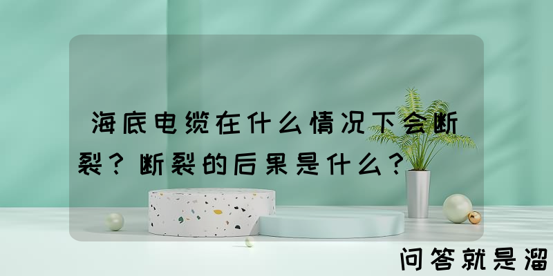 海底电缆在什么情况下会断裂？断裂的后果是什么？