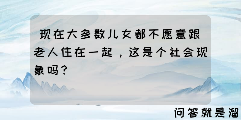 现在大多数儿女都不愿意跟老人住在一起，这是个社会现象吗？