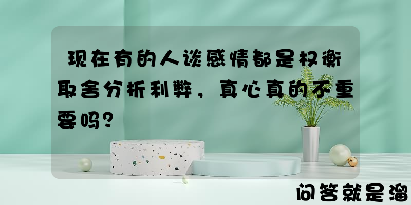 现在有的人谈感情都是权衡取舍分析利弊，真心真的不重要吗？