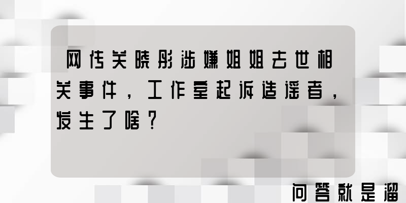 网传关晓彤涉嫌姐姐去世相关事件，工作室起诉造谣者，发生了啥？