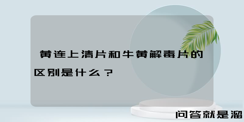 黄连上清片和牛黄解毒片的区别是什么？